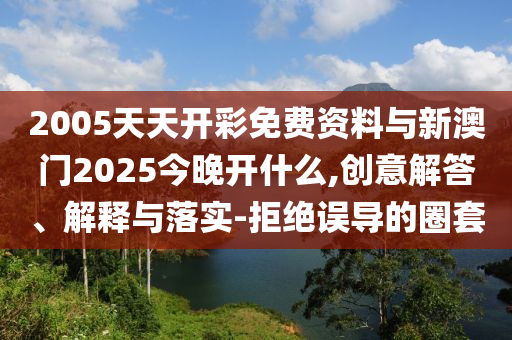 2005天天開(kāi)彩免費(fèi)資料與新澳門2025今晚開(kāi)什么,創(chuàng)意解答、解釋與落實(shí)-拒絕誤導(dǎo)的圈套