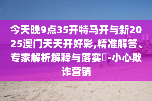 今天晚9點35開特馬開與新2025澳門天天開好彩,精準解答、專家解析解釋與落實?-小心欺詐營銷
