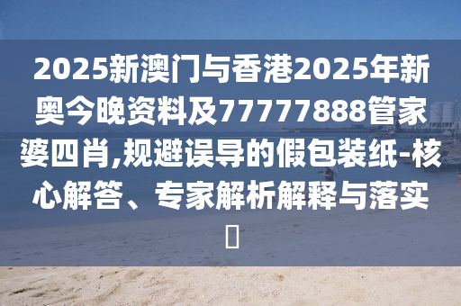 2025新澳門與香港2025年新奧今晚資料及77777888管家婆四肖,規(guī)避誤導的假包裝紙-核心解答、專家解析解釋與落實?