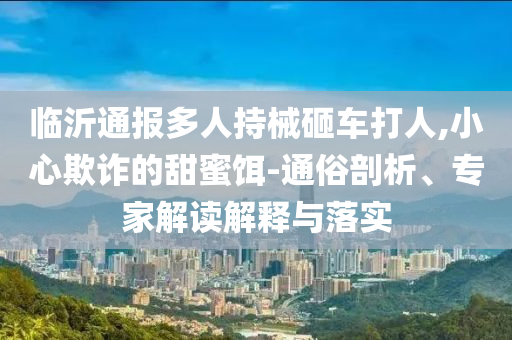 臨沂通報(bào)多人持械砸車打人,小心欺詐的甜蜜餌-通俗剖析、專家解讀解釋與落實(shí)