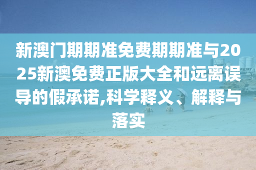 新澳門期期準免費期期準與2025新澳免費正版大全和遠離誤導(dǎo)的假承諾,科學(xué)釋義、解釋與落實