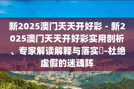 新2025澳門天天開好彩 - 新2025澳門天天開好彩實用剖析、專家解讀解釋與落實?-杜絕虛假的迷魂陣