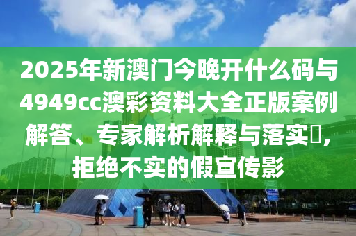 2025年新澳門今晚開什么碼與4949cc澳彩資料大全正版案例解答、專家解析解釋與落實?,拒絕不實的假宣傳影