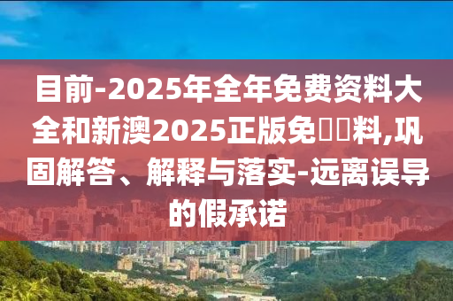 目前-2025年全年免費(fèi)資料大全和新澳2025正版免費(fèi)資料,鞏固解答、解釋與落實(shí)-遠(yuǎn)離誤導(dǎo)的假承諾