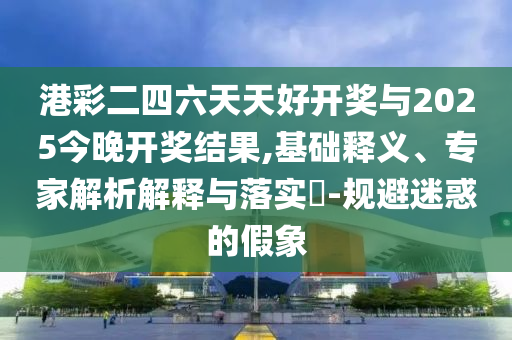 港彩二四六天天好開獎與2025今晚開獎結(jié)果,基礎(chǔ)釋義、專家解析解釋與落實?-規(guī)避迷惑的假象