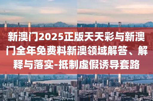 新澳門2025正版天天彩與新澳門全年免費(fèi)料新澳領(lǐng)域解答、解釋與落實(shí)-抵制虛假誘導(dǎo)套路
