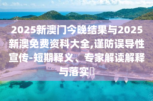 2025新澳門今晚結(jié)果與2025新澳免費(fèi)資科大全,謹(jǐn)防誤導(dǎo)性宣傳-短期釋義、專家解讀解釋與落實(shí)?