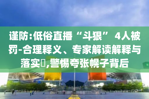 謹防:低俗直播“斗狠” 4人被罰-合理釋義、專家解讀解釋與落實?,警惕夸張幌子背后