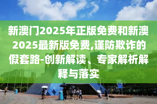 新澳門2025年正版免費(fèi)和新澳2025最新版免費(fèi),謹(jǐn)防欺詐的假套路-創(chuàng)新解讀、專家解析解釋與落實(shí)