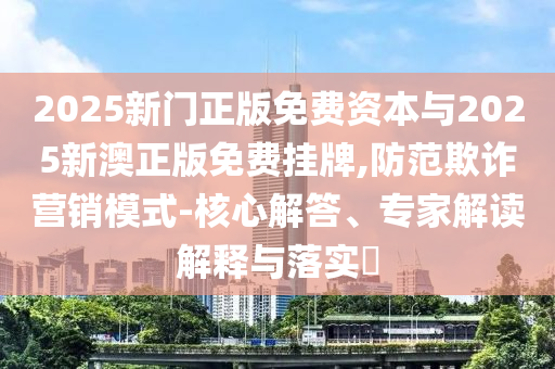 2025新門正版免費(fèi)資本與2025新澳正版免費(fèi)掛牌,防范欺詐營(yíng)銷模式-核心解答、專家解讀解釋與落實(shí)?