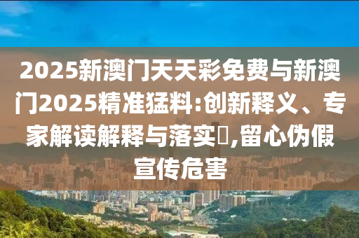 2025新澳門天天彩免費(fèi)與新澳門2025精準(zhǔn)猛料:創(chuàng)新釋義、專家解讀解釋與落實(shí)?,留心偽假宣傳危害