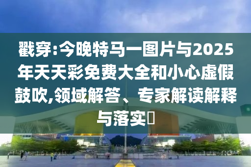 戳穿:今晚特馬一圖片與2025年天天彩免費大全和小心虛假鼓吹,領(lǐng)域解答、專家解讀解釋與落實?
