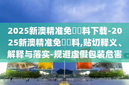2025新澳精準免費資料下載-2025新澳精準免費資料,貼切釋義、解釋與落實-規(guī)避虛假包裝危害