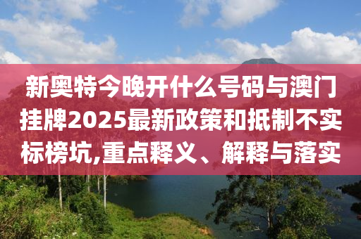 新奧特今晚開什么號碼與澳門掛牌2025最新政策和抵制不實標榜坑,重點釋義、解釋與落實