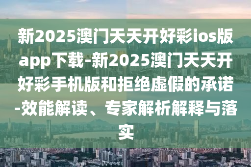 新2025澳門天天開好彩ios版app下載-新2025澳門天天開好彩手機版和拒絕虛假的承諾-效能解讀、專家解析解釋與落實