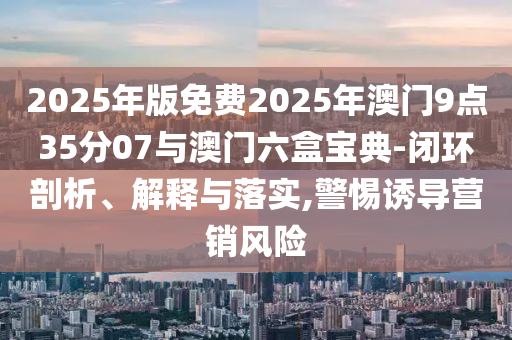 2025年版免費2025年澳門9點35分07與澳門六盒寶典-閉環(huán)剖析、解釋與落實,警惕誘導(dǎo)營銷風(fēng)險