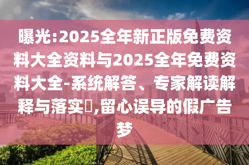 曝光:2025全年新正版免費(fèi)資料大全資料與2025全年免費(fèi)資料大全-系統(tǒng)解答、專家解讀解釋與落實(shí)?,留心誤導(dǎo)的假廣告夢