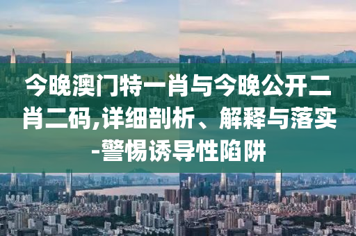 今晚澳門特一肖與今晚公開二肖二碼,詳細(xì)剖析、解釋與落實(shí)-警惕誘導(dǎo)性陷阱