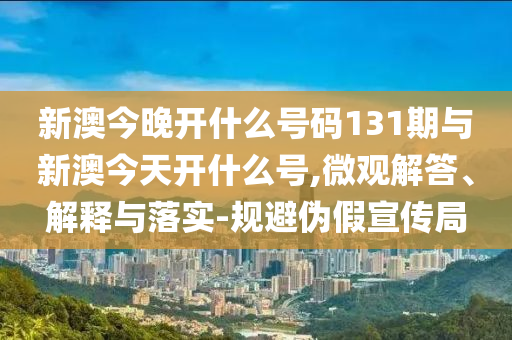 新澳今晚開什么號(hào)碼131期與新澳今天開什么號(hào),微觀解答、解釋與落實(shí)-規(guī)避偽假宣傳局