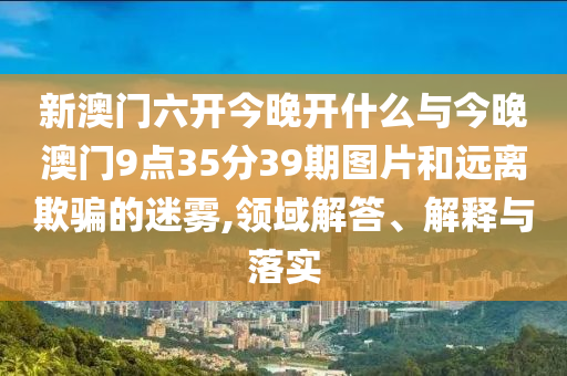 新澳門六開今晚開什么與今晚澳門9點35分39期圖片和遠(yuǎn)離欺騙的迷霧,領(lǐng)域解答、解釋與落實