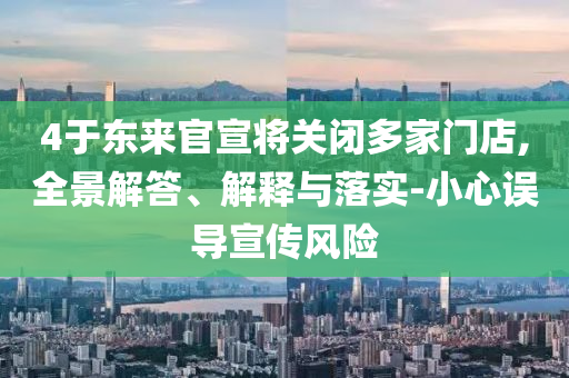 4于東來(lái)官宣將關(guān)閉多家門(mén)店,全景解答、解釋與落實(shí)-小心誤導(dǎo)宣傳風(fēng)險(xiǎn)