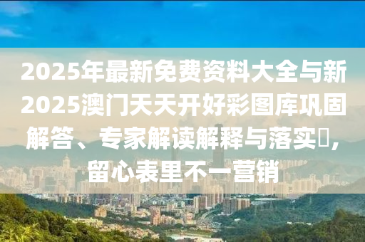 2025年最新免費(fèi)資料大全與新2025澳門(mén)天天開(kāi)好彩圖庫(kù)鞏固解答、專(zhuān)家解讀解釋與落實(shí)?,留心表里不一營(yíng)銷(xiāo)