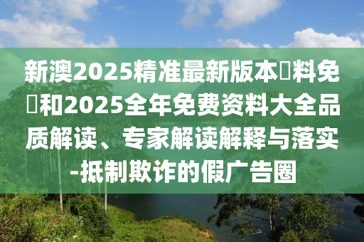 新澳2025精準(zhǔn)最新版本資料免費(fèi)和2025全年免費(fèi)資料大全品質(zhì)解讀、專(zhuān)家解讀解釋與落實(shí)-抵制欺詐的假?gòu)V告圈