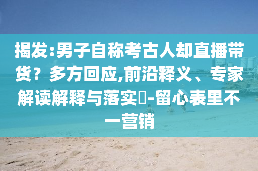 揭發(fā):男子自稱考古人卻直播帶貨？多方回應,前沿釋義、專家解讀解釋與落實?-留心表里不一營銷