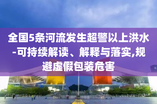 全國5條河流發(fā)生超警以上洪水-可持續(xù)解讀、解釋與落實,規(guī)避虛假包裝危害