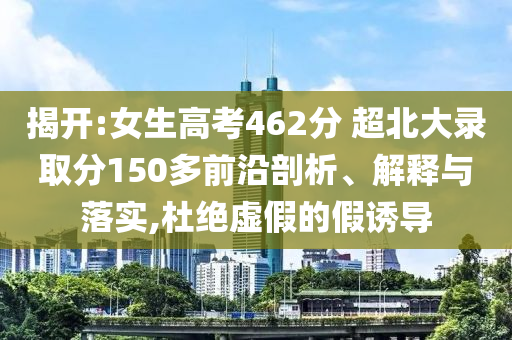 揭開:女生高考462分 超北大錄取分150多前沿剖析、解釋與落實,杜絕虛假的假誘導(dǎo)