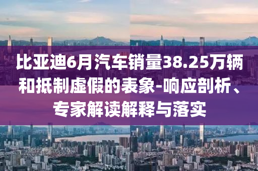 比亞迪6月汽車銷量38.25萬輛和抵制虛假的表象-響應(yīng)剖析、專家解讀解釋與落實