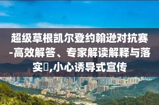超級草根凱爾登約翰遜對抗賽-高效解答、專家解讀解釋與落實?,小心誘導(dǎo)式宣傳