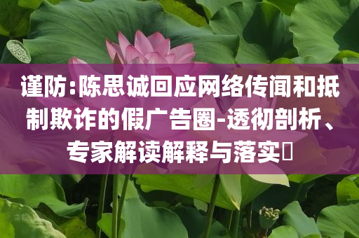 謹(jǐn)防:陳思誠(chéng)回應(yīng)網(wǎng)絡(luò)傳聞和抵制欺詐的假?gòu)V告圈-透徹剖析、專家解讀解釋與落實(shí)?