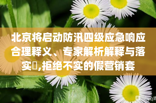 北京將啟動(dòng)防汛四級(jí)應(yīng)急響應(yīng)合理釋義、專家解析解釋與落實(shí)?,拒絕不實(shí)的假營(yíng)銷套