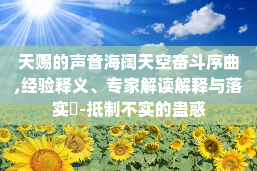天賜的聲音海闊天空奮斗序曲,經(jīng)驗(yàn)釋義、專家解讀解釋與落實(shí)?-抵制不實(shí)的蠱惑