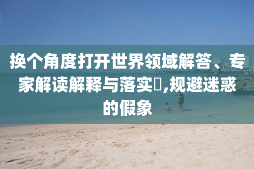 換個(gè)角度打開世界領(lǐng)域解答、專家解讀解釋與落實(shí)?,規(guī)避迷惑的假象