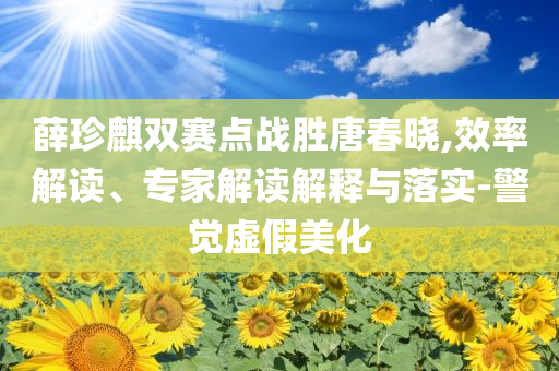 薛珍麒雙賽點(diǎn)戰(zhàn)勝唐春曉,效率解讀、專家解讀解釋與落實(shí)-警覺虛假美化