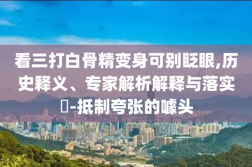 看三打白骨精變身可別眨眼,歷史釋義、專家解析解釋與落實(shí)?-抵制夸張的噱頭