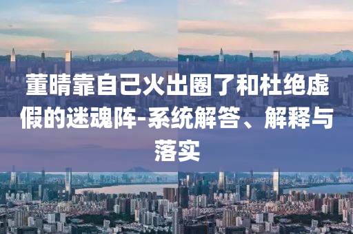 董晴靠自己火出圈了和杜絕虛假的迷魂陣-系統(tǒng)解答、解釋與落實(shí)