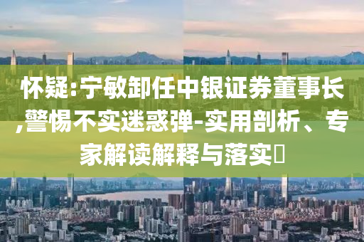 懷疑:寧敏卸任中銀證券董事長,警惕不實(shí)迷惑彈-實(shí)用剖析、專家解讀解釋與落實(shí)?