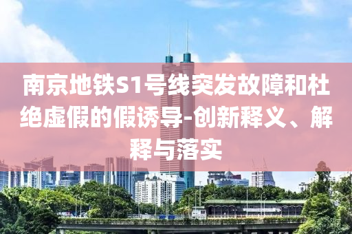 南京地鐵S1號(hào)線突發(fā)故障和杜絕虛假的假誘導(dǎo)-創(chuàng)新釋義、解釋與落實(shí)