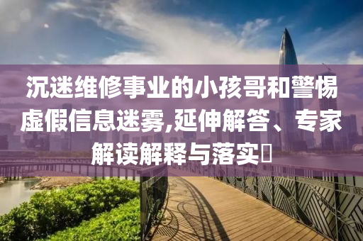 沉迷維修事業(yè)的小孩哥和警惕虛假信息迷霧,延伸解答、專家解讀解釋與落實(shí)?
