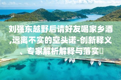 劉強東越野后請好友喝家鄉(xiāng)酒,遠離不實的空頭諾-創(chuàng)新釋義、專家解析解釋與落實?
