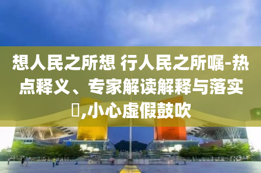 想人民之所想 行人民之所囑-熱點(diǎn)釋義、專家解讀解釋與落實(shí)?,小心虛假鼓吹