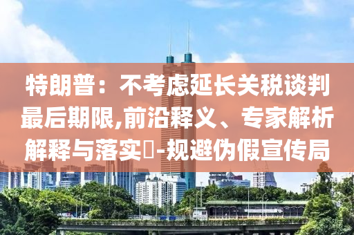 特朗普：不考慮延長(zhǎng)關(guān)稅談判最后期限,前沿釋義、專家解析解釋與落實(shí)?-規(guī)避偽假宣傳局