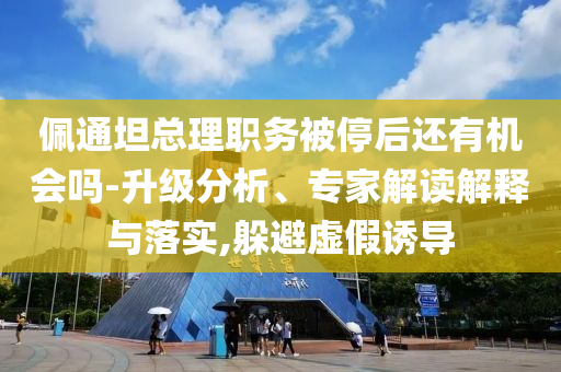 佩通坦總理職務(wù)被停后還有機(jī)會(huì)嗎-升級(jí)分析、專家解讀解釋與落實(shí),躲避虛假誘導(dǎo)