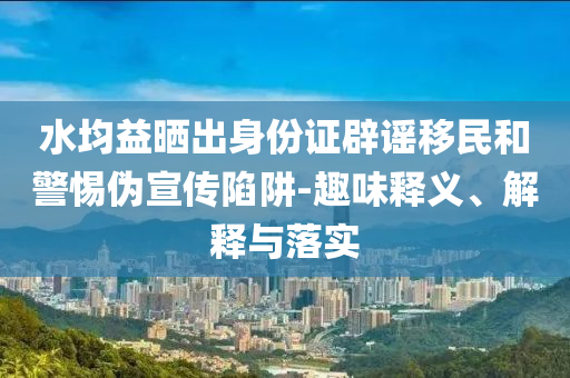水均益曬出身份證辟謠移民和警惕偽宣傳陷阱-趣味釋義、解釋與落實(shí)