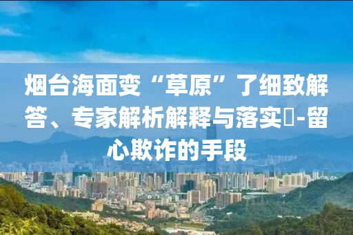 煙臺(tái)海面變“草原”了細(xì)致解答、專家解析解釋與落實(shí)?-留心欺詐的手段