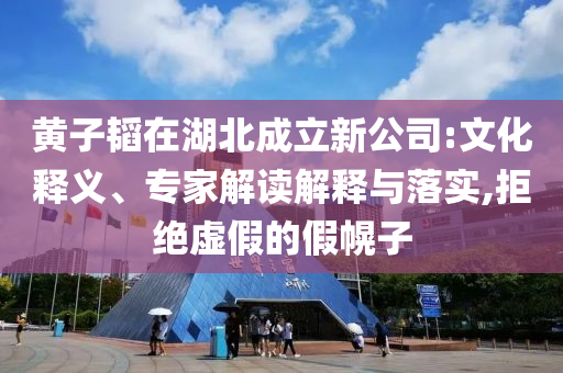 黃子韜在湖北成立新公司:文化釋義、專家解讀解釋與落實(shí),拒絕虛假的假幌子