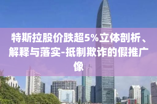特斯拉股價(jià)跌超5%立體剖析、解釋與落實(shí)-抵制欺詐的假推廣像